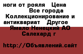 ноги от рояля › Цена ­ 19 000 - Все города Коллекционирование и антиквариат » Другое   . Ямало-Ненецкий АО,Салехард г.